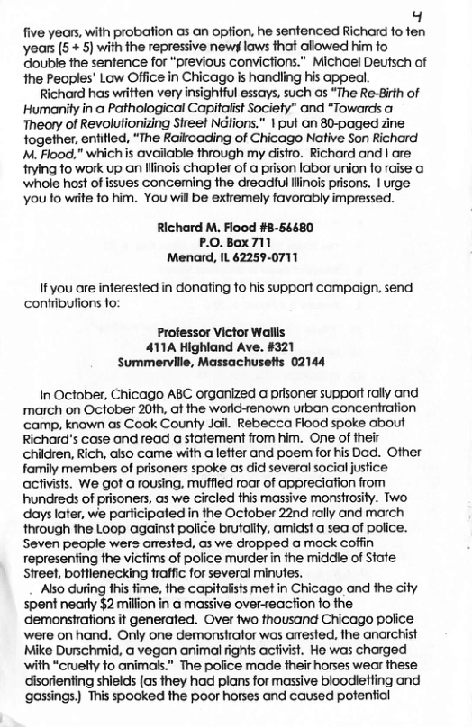 g five years, with probation as an option, he sentenced Richard fo fen years (5 + 5) with the repressive newy laws that allowed him fo double the senfence for “previous convictions.” Michael Deutsch of the Peoples’ Law Office in Chicago is handling his appeal. Richard has written very insightful essays, such as “The Re-Birth of Humanity in a Pathological Capitaiist Society” and “Towards a Theory of Revolutionizing Street Nditions.” | put an 80-paged zine together, entitled, “The Rairoading of Chicago Native Son Richard M. Flood,” which s available through my distro. Richard and | are trying fo work up an lllinois chapter of a prison labor union fo raise a ‘whole host of issues conceming the dreadful llinois prisons. | urge you fo wiite fo him. You will be extremely favorably impressed. Richard M. Flood #B-56680 P.0.Box 711 Menard, IL 62259-0711 i you are interested in donoting fo his support campaign. send contributions fo: Professor Victor Wallls 411A Highland Ave. #321 Summerville, Massachusetts 02144 In October, Chicago ABC organized a prisoner support rally and rmarch on October 20th, at the world-renown urban concentration ‘camp, known as Cook County Jail. Rebecca Flood spoke about Richard’s case and read a statement from him. One of their children, Rich, also came with a letter and poem for his Dad. Other family members of prisoners spoke as did several social justice activists. We got a rousing, muffied roar of appreciafion from hundreds of prisoners, as we circled this massive monstrosity. Two days later, we participated in the October 22nd rally and march through the Loop against police brutality, amidst a sea of police. Seven people wers amested, as we dropped a mock coffin representing the victims of police murder in the middle of State Street, bottlenecking traffic for several minutes. Also during this fime, the capitalists met in Chicago and the city spent nearly $2 milion in @ massive over-reacfion o the demonsirations it generated. Over two thousand Chicago police were on hand. Only one demonstrator was arested. the anarchist Mike Durschmid, @ vegan animal fights acfivist. He was charged with “cruelty to animals.” The police made their horses wear these disorienting shields (as they had plans for massive bloodletting and gassings.) This spooked the poor horses and caused potential